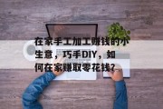在家手工加工赚钱的小生意,巧手DIY,如何在家赚取零花钱? 在家手工加工赚钱的小生意,巧手DIY,如何在家赚取零花钱?