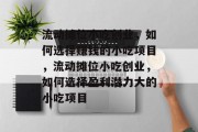 流动摊位小吃创业,如何选择赚钱的小吃项目,流动摊位小吃创业,如何选择盈利潜力大的小吃项目 流动摊位小吃创业,如何选择赚钱的小吃项目,流动摊位小吃创业,如何选择盈利潜力大的小吃项目