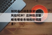 如何通过绿色投资进行风险对冲?这种投资策略有哪些市场和环境因素? 如何通过绿色投资进行风险对冲?这种投资策略有哪些市场和环境因素?