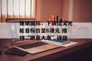 建银国际:下调信义光能目标价至6港元 维持“跑赢大市”评级 建银国际:下调信义光能目标价至6港元 维持“跑赢大市”评级