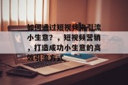 如何通过短视频来引流小生意?,短视频营销,打造成功小生意的高效引流方式 如何通过短视频来引流小生意?,短视频营销,打造成功小生意的高效引流方式
