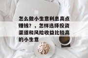 怎么做小生意利息高点赚钱?,怎样选择投资渠道和风险收益比较高的小生意 怎么做小生意利息高点赚钱?,怎样选择投资渠道和风险收益比较高的小生意