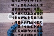 香港是一个多元化的小城市,有许多不同的经济和商业领域。其中,有一些小型企业或服务行业在近年来发展迅速,具有很高的盈利能力。,香港多元化小城市中的盈利能力快速发展的小型企业和服务行业 香港是一个多元化的小城市,有许多不同的经济和商业领域。其中,有一些小型企业或服务行业在近年来发展迅速,具有很高的盈利能力。,香港多元化小城市中的盈利能力快速发展的小型企业和服务行业