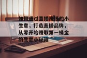 如何通过直播赚钱的小生意,打造直播品牌,从零开始赚取第一桶金的生意小秘籍 如何通过直播赚钱的小生意,打造直播品牌,从零开始赚取第一桶金的生意小秘籍
