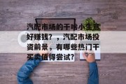 汽配市场的干啥小生意好赚钱?,汽配市场投资前景,有哪些热门干买卖值得尝试?