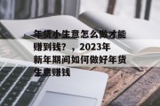 年货小生意怎么做才能赚到钱?,2023年新年期间如何做好年货生意赚钱 年货小生意怎么做才能赚到钱?,2023年新年期间如何做好年货生意赚钱