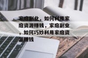 家庭副业,如何利用家庭资源赚钱,家庭副业,如何巧妙利用家庭资源赚钱 家庭副业,如何利用家庭资源赚钱,家庭副业,如何巧妙利用家庭资源赚钱