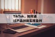 TikTok,如何通过产品创新实现盈利 TikTok,如何通过产品创新实现盈利