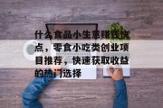 什么食品小生意赚钱快点,零食小吃类创业项目推荐,快速获取收益的热门选择