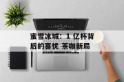 蜜雪冰城:1 亿杯背后的喜忧 茶咖新局 蜜雪冰城:1 亿杯背后的喜忧 茶咖新局