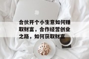 合伙开个小生意如何赚取财富,合作经营创业之路,如何获取财富 合伙开个小生意如何赚取财富,合作经营创业之路,如何获取财富