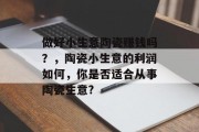 做好小生意陶瓷赚钱吗？，陶瓷小生意的利润如何，你是否适合从事陶瓷生意?