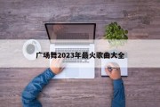 广场舞2023年最火歌曲大全 广场舞2023年最火歌曲大全