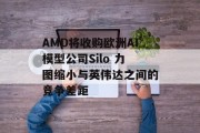 AMD将收购欧洲AI模型公司Silo 力图缩小与英伟达之间的竞争差距 AMD将收购欧洲AI模型公司Silo 力图缩小与英伟达之间的竞争差距