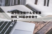 当今社会做什么生意最赚钱_00后创业做什么好 当今社会做什么生意最赚钱_00后创业做什么好