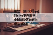 微软:预计CrowdStrike事件影响全球850万台Windows设备 微软:预计CrowdStrike事件影响全球850万台Windows设备
