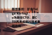 联想集团:任命Tolga Kurtoglu为新任CTO,原CTO芮勇成新兴技术集团总裁