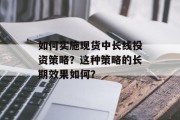 如何实施现货中长线投资策略?这种策略的长期效果如何? 如何实施现货中长线投资策略?这种策略的长期效果如何?