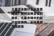 儿童适合做什么小生意赚钱?如何选择合适的商机,儿童市场中的新兴创业商机,从玩具到在线教育 儿童适合做什么小生意赚钱?如何选择合适的商机,儿童市场中的新兴创业商机,从玩具到在线教育