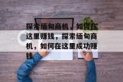 探索缅甸商机,如何在这里赚钱,探索缅甸商机,如何在这里成功赚钱 探索缅甸商机,如何在这里赚钱,探索缅甸商机,如何在这里成功赚钱