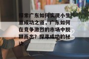 探索广东如何实现小生意成功之道,广东如何在竞争激烈的市场中脱颖而出?探寻成功的秘诀 探索广东如何实现小生意成功之道,广东如何在竞争激烈的市场中脱颖而出?探寻成功的秘诀