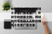 如何写出吸引人的赚钱小生意广告文案?,开创您的创富之路,揭秘如何写出引人入胜的赚钱小生意广告文案 如何写出吸引人的赚钱小生意广告文案?,开创您的创富之路,揭秘如何写出引人入胜的赚钱小生意广告文案