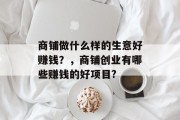 商铺做什么样的生意好赚钱?,商铺创业有哪些赚钱的好项目? 商铺做什么样的生意好赚钱?,商铺创业有哪些赚钱的好项目?