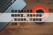 投资济南小生意,如何赚取财富,济南市创业,抓住商机,打造财富之路 投资济南小生意,如何赚取财富,济南市创业,抓住商机,打造财富之路