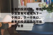 未来的投资趋势,哪些小生意有可能成为下一个风口,下一个风口,未来的投资趋势与可能的小生意 未来的投资趋势,哪些小生意有可能成为下一个风口,下一个风口,未来的投资趋势与可能的小生意