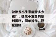做批发小生意能赚多少钱?,批发小生意的暴利揭秘,简单操作,轻松赚钱 做批发小生意能赚多少钱?,批发小生意的暴利揭秘,简单操作,轻松赚钱