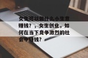 女生可以做什么小生意赚钱?,女生创业,如何在当下竞争激烈的社会中赚钱? 女生可以做什么小生意赚钱?,女生创业,如何在当下竞争激烈的社会中赚钱?