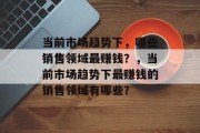 当前市场趋势下,哪些销售领域最赚钱?,当前市场趋势下最赚钱的销售领域有哪些? 当前市场趋势下,哪些销售领域最赚钱?,当前市场趋势下最赚钱的销售领域有哪些?