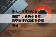 什么小生意比较有收益赚钱?,新兴小生意,最受欢迎的高收益投资项目 什么小生意比较有收益赚钱?,新兴小生意,最受欢迎的高收益投资项目