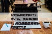 奶油如何制作小生意赚钱,如何用奶油打造一份独具特色的DIY艺术产品,美味奶油DIY,一份独特艺术产品的制作方法