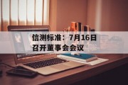 信测标准:7月16日召开董事会会议 信测标准:7月16日召开董事会会议