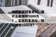 如何实现财富目标,做什么能赚取5000万?,实现财富目标,如何赚取5000万? 如何实现财富目标,做什么能赚取5000万?,实现财富目标,如何赚取5000万?