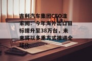 吉利汽车集团CEO淦家阅:今年海外出口目标提升至38万台,未来将以多重方式推进全球化 吉利汽车集团CEO淦家阅:今年海外出口目标提升至38万台,未来将以多重方式推进全球化