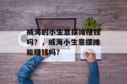 威海的小生意摆摊赚钱吗?,威海小生意摆摊能赚钱吗? 威海的小生意摆摊赚钱吗?,威海小生意摆摊能赚钱吗?