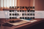 乌克兰护卫舰海试画面曝光,乌军称已重创俄黑海舰队!欧尔班突访莫斯科,俄军最新战报公布......