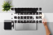 晚会直播赚钱的小生意,一个成功的商业案例,晚会直播营销,如何从零开始盈利的商业模式