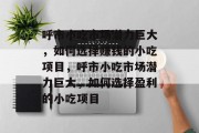呼市小吃市场潜力巨大,如何选择赚钱的小吃项目,呼市小吃市场潜力巨大,如何选择盈利的小吃项目 呼市小吃市场潜力巨大,如何选择赚钱的小吃项目,呼市小吃市场潜力巨大,如何选择盈利的小吃项目