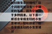 媳妇做生意好赚吗？这个问题可能没有一个确定的答案，因为它取决于多种因素。以下是一些适合家庭主妇的小生意建议，轻松创业，适合家庭主妇的小生意建议