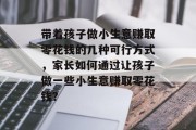 带着孩子做小生意赚取零花钱的几种可行方式，家长如何通过让孩子做一些小生意赚取零花钱？