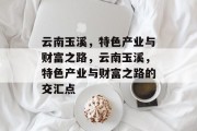 云南玉溪,特色产业与财富之路,云南玉溪,特色产业与财富之路的交汇点 云南玉溪,特色产业与财富之路,云南玉溪,特色产业与财富之路的交汇点