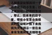 未来比较赚钱的小生意是什么?在这个竞争激烈的现代社会中,每个人都希望能够找到一个适合自己的小生意,过上更轻松、舒适的生活。那么,在未来的日子里,哪些小生意会有很高的收益呢?接下来我将为大家揭示一些在未来有发展前景且赚取丰厚利润的行业。,未来十大高收益小生意排行榜 未来比较赚钱的小生意是什么?在这个竞争激烈的现代社会中,每个人都希望能够找到一个适合自己的小生意,过上更轻松、舒适的生活。那么,在未来的日子里,哪些小生意会有很高的收益呢?接下来我将为大家揭示一些在未来有发展前景且赚取丰厚利润的行业。,未来十大高收益小生意排行榜