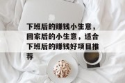 下班后的赚钱小生意,回家后的小生意,适合下班后的赚钱好项目推荐 下班后的赚钱小生意,回家后的小生意,适合下班后的赚钱好项目推荐