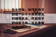 从小开始,如何为孩子创造一份小小而有意义的赚钱机会,开启孩子的创业之路,从小事做起赚钱的方式 从小开始,如何为孩子创造一份小小而有意义的赚钱机会,开启孩子的创业之路,从小事做起赚钱的方式