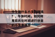 中午做什么小生意赚钱?,午休时间,如何利用碎片化时间进行创业的小生意推荐