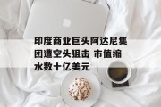 印度商业巨头阿达尼集团遭空头狙击 市值缩水数十亿美元