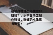 在学校做什么小生意好赚钱?,小学生手工制作赚钱,赚钱的小生意有哪些? 在学校做什么小生意好赚钱?,小学生手工制作赚钱,赚钱的小生意有哪些?